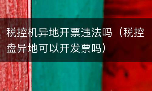 税控机异地开票违法吗（税控盘异地可以开发票吗）