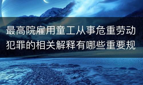 最高院雇用童工从事危重劳动犯罪的相关解释有哪些重要规定