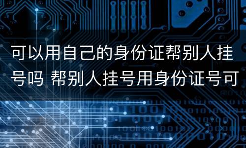 可以用自己的身份证帮别人挂号吗 帮别人挂号用身份证号可以吗