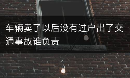 车辆卖了以后没有过户出了交通事故谁负责