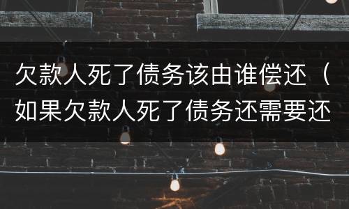 欠款人死了债务该由谁偿还（如果欠款人死了债务还需要还吗）