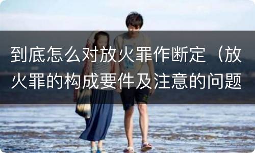 到底怎么对放火罪作断定（放火罪的构成要件及注意的问题）