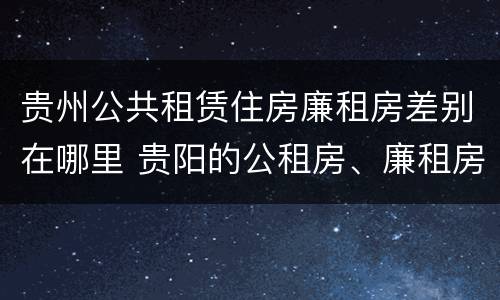 贵州公共租赁住房廉租房差别在哪里 贵阳的公租房、廉租房在什么地方?