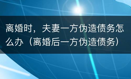 离婚时，夫妻一方伪造债务怎么办（离婚后一方伪造债务）