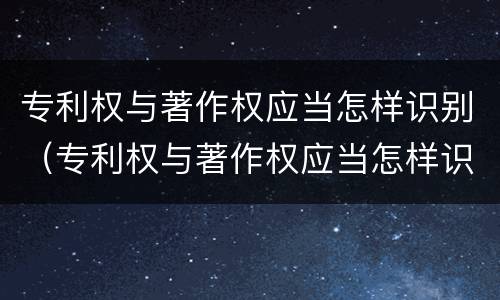 专利权与著作权应当怎样识别（专利权与著作权应当怎样识别出来）