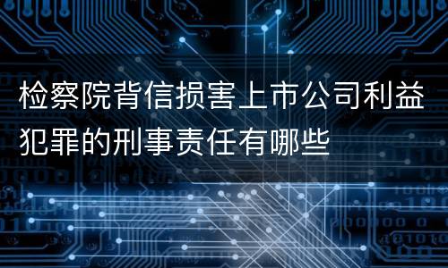 检察院背信损害上市公司利益犯罪的刑事责任有哪些