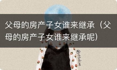 父母的房产子女谁来继承（父母的房产子女谁来继承呢）