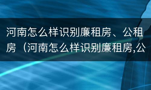 河南怎么样识别廉租房、公租房（河南怎么样识别廉租房,公租房的真假）