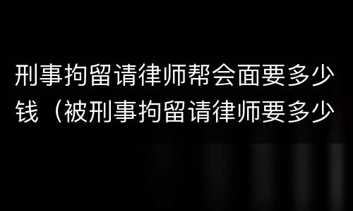 刑事拘留请律师帮会面要多少钱（被刑事拘留请律师要多少钱）