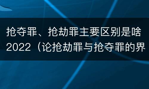 抢夺罪、抢劫罪主要区别是啥2022（论抢劫罪与抢夺罪的界限）