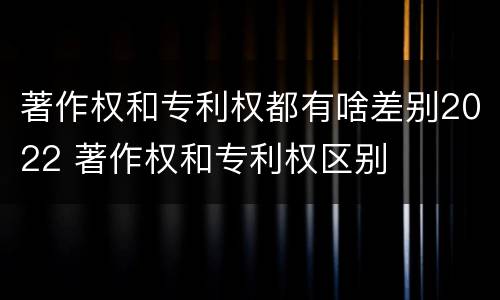 著作权和专利权都有啥差别2022 著作权和专利权区别
