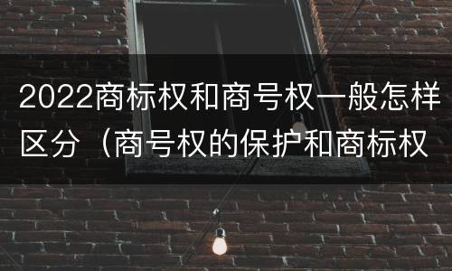 2022商标权和商号权一般怎样区分（商号权的保护和商标权的保护一样是全国性范围的）