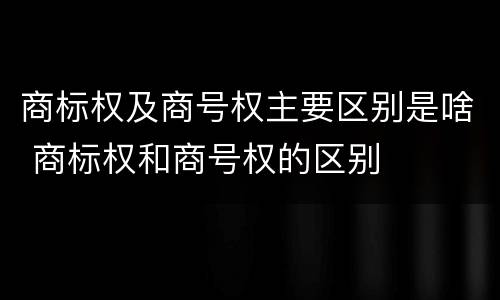 商标权及商号权主要区别是啥 商标权和商号权的区别