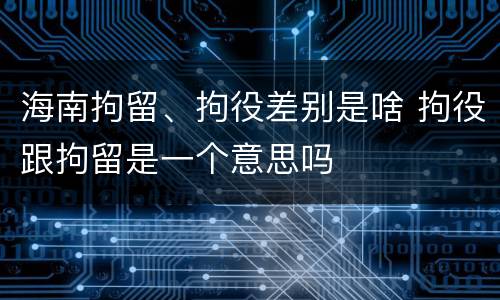 海南拘留、拘役差别是啥 拘役跟拘留是一个意思吗