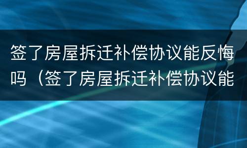 签了房屋拆迁补偿协议能反悔吗（签了房屋拆迁补偿协议能反悔吗怎么办）