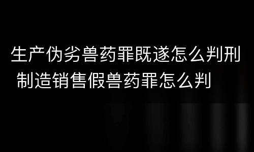 生产伪劣兽药罪既遂怎么判刑 制造销售假兽药罪怎么判