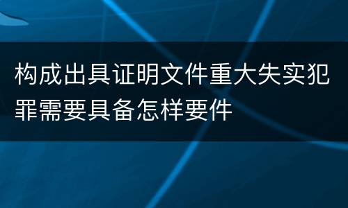 构成出具证明文件重大失实犯罪需要具备怎样要件