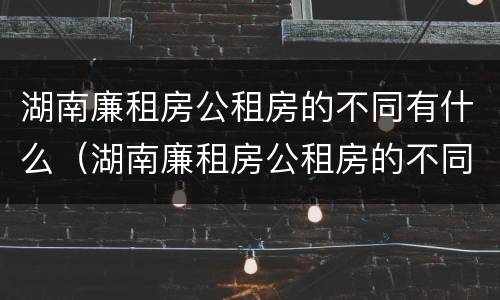 湖南廉租房公租房的不同有什么（湖南廉租房公租房的不同有什么区别）