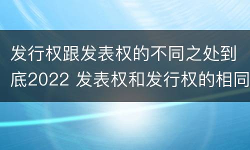 发行权跟发表权的不同之处到底2022 发表权和发行权的相同点