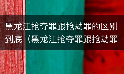 黑龙江抢夺罪跟抢劫罪的区别到底（黑龙江抢夺罪跟抢劫罪的区别到底多大）