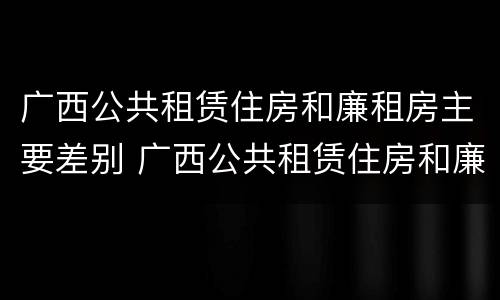 广西公共租赁住房和廉租房主要差别 广西公共租赁住房和廉租房主要差别在哪