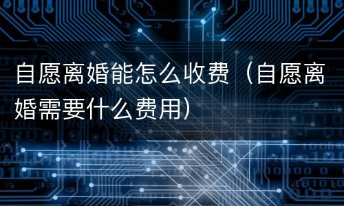 自愿离婚能怎么收费（自愿离婚需要什么费用）