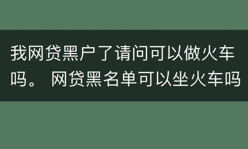 我网贷黑户了请问可以做火车吗。 网贷黑名单可以坐火车吗
