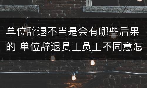 单位辞退不当是会有哪些后果的 单位辞退员工员工不同意怎么办