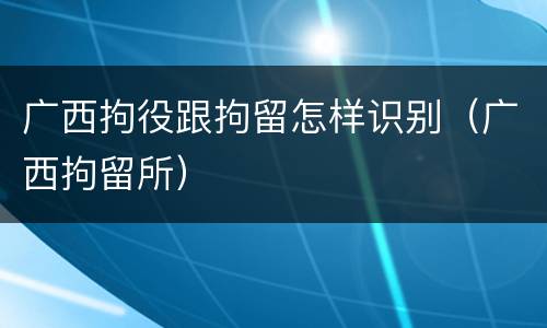 广西拘役跟拘留怎样识别（广西拘留所）
