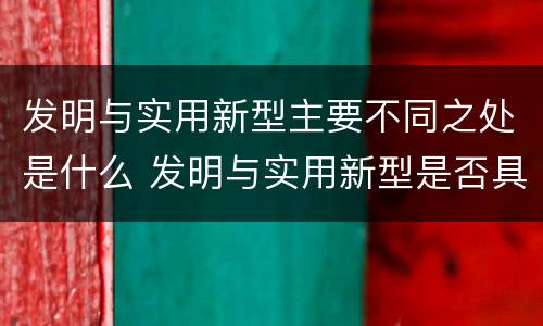 发明与实用新型主要不同之处是什么 发明与实用新型是否具有实用性