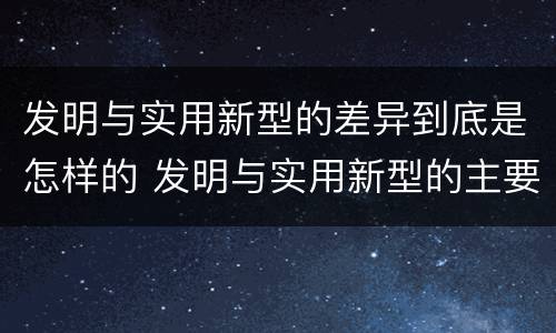 发明与实用新型的差异到底是怎样的 发明与实用新型的主要区别