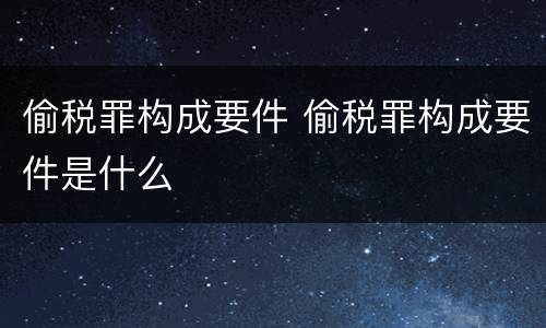 偷税罪构成要件 偷税罪构成要件是什么