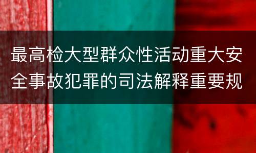 最高检大型群众性活动重大安全事故犯罪的司法解释重要规定包括什么