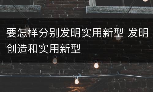 要怎样分别发明实用新型 发明创造和实用新型
