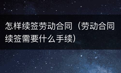 怎样续签劳动合同（劳动合同续签需要什么手续）