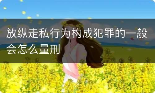 放纵走私行为构成犯罪的一般会怎么量刑