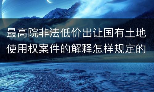 最高院非法低价出让国有土地使用权案件的解释怎样规定的