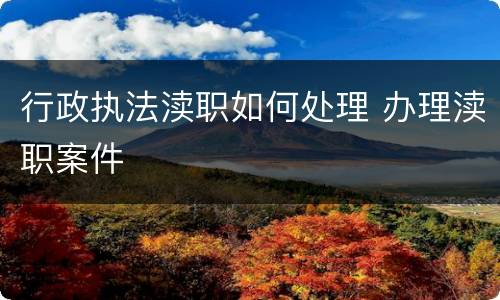 行政执法渎职如何处理 办理渎职案件