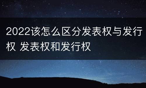 2022该怎么区分发表权与发行权 发表权和发行权