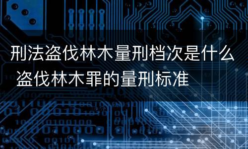 刑法盗伐林木量刑档次是什么 盗伐林木罪的量刑标准