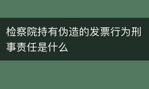 检察院持有伪造的发票行为刑事责任是什么