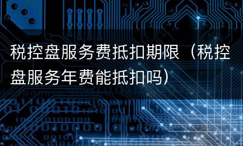 税控盘服务费抵扣期限（税控盘服务年费能抵扣吗）