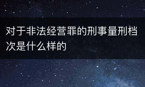 对于非法经营罪的刑事量刑档次是什么样的