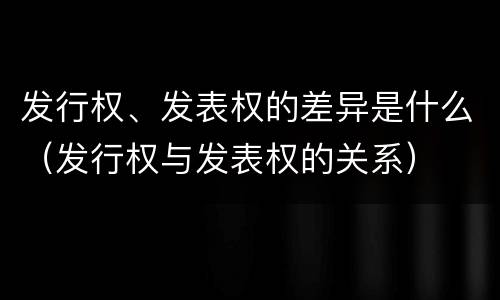 发行权、发表权的差异是什么（发行权与发表权的关系）
