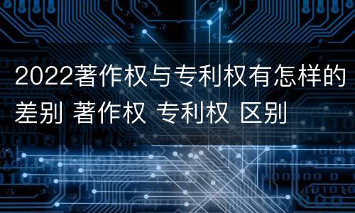 2022著作权与专利权有怎样的差别 著作权 专利权 区别