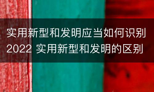 实用新型和发明应当如何识别2022 实用新型和发明的区别