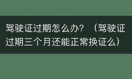 驾驶证过期怎么办？（驾驶证过期三个月还能正常换证么）
