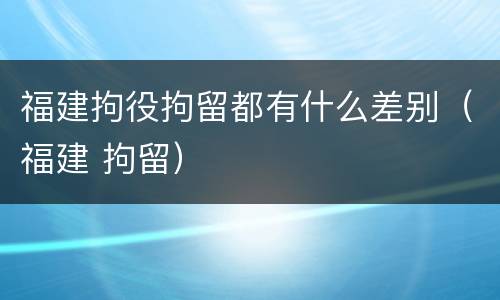 福建拘役拘留都有什么差别（福建 拘留）