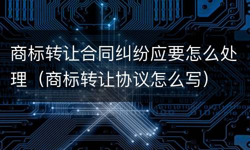 商标转让合同纠纷应要怎么处理（商标转让协议怎么写）