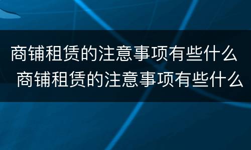 商铺租赁的注意事项有些什么 商铺租赁的注意事项有些什么呢